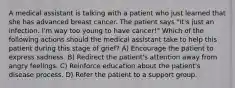 A medical assistant is talking with a patient who just learned that she has advanced breast cancer. The patient says "It's just an infection. I'm way too young to have cancer!" Which of the following actions should the medical assistant take to help this patient during this stage of grief? A) Encourage the patient to express sadness. B) Redirect the patient's attention away from angry feelings. C) Reinforce education about the patient's disease process. D) Refer the patient to a support group.