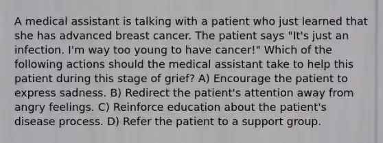 A medical assistant is talking with a patient who just learned that she has advanced breast cancer. The patient says "It's just an infection. I'm way too young to have cancer!" Which of the following actions should the medical assistant take to help this patient during this stage of grief? A) Encourage the patient to express sadness. B) Redirect the patient's attention away from angry feelings. C) Reinforce education about the patient's disease process. D) Refer the patient to a support group.