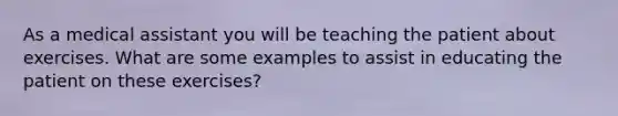 As a medical assistant you will be teaching the patient about exercises. What are some examples to assist in educating the patient on these exercises?