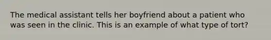 The medical assistant tells her boyfriend about a patient who was seen in the clinic. This is an example of what type of tort?