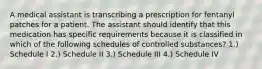 A medical assistant is transcribing a prescription for fentanyl patches for a patient. The assistant should identify that this medication has specific requirements because it is classified in which of the following schedules of controlled substances? 1.) Schedule I 2.) Schedule II 3.) Schedule III 4.) Schedule IV