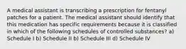 A medical assistant is transcribing a prescription for fentanyl patches for a patient. The medical assistant should identify that this medication has specific requirements because it is classified in which of the following schedules of controlled substances? a) Schedule I b) Schedule II b) Schedule III d) Schedule IV