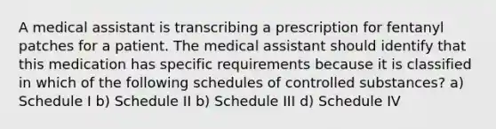 A medical assistant is transcribing a prescription for fentanyl patches for a patient. The medical assistant should identify that this medication has specific requirements because it is classified in which of the following schedules of controlled substances? a) Schedule I b) Schedule II b) Schedule III d) Schedule IV