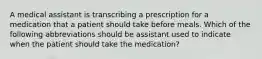 A medical assistant is transcribing a prescription for a medication that a patient should take before meals. Which of the following abbreviations should be assistant used to indicate when the patient should take the medication?