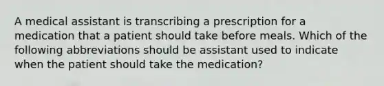 A medical assistant is transcribing a prescription for a medication that a patient should take before meals. Which of the following abbreviations should be assistant used to indicate when the patient should take the medication?