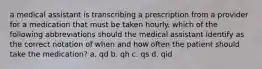 a medical assistant is transcribing a prescription from a provider for a medication that must be taken hourly. which of the following abbreviations should the medical assistant identify as the correct notation of when and how often the patient should take the medication? a. qd b. qh c. qs d. qid