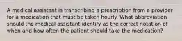 A medical assistant is transcribing a prescription from a provider for a medication that must be taken hourly. What abbreviation should the medical assistant identify as the correct notation of when and how often the patient should take the medication?