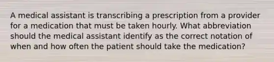 A medical assistant is transcribing a prescription from a provider for a medication that must be taken hourly. What abbreviation should the medical assistant identify as the correct notation of when and how often the patient should take the medication?