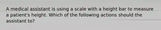 A medical assistant is using a scale with a height bar to measure a patient's height. Which of the following actions should the assistant to?