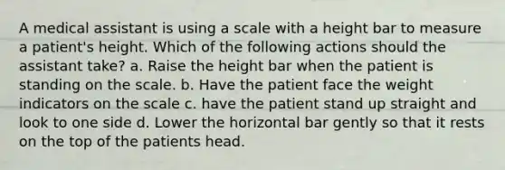 A medical assistant is using a scale with a height bar to measure a patient's height. Which of the following actions should the assistant take? a. Raise the height bar when the patient is standing on the scale. b. Have the patient face the weight indicators on the scale c. have the patient stand up straight and look to one side d. Lower the horizontal bar gently so that it rests on the top of the patients head.