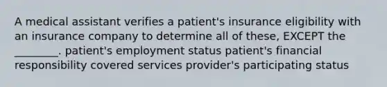 A medical assistant verifies a patient's insurance eligibility with an insurance company to determine all of these, EXCEPT the ________. patient's employment status patient's financial responsibility covered services provider's participating status