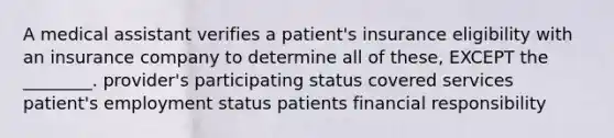 A medical assistant verifies a patient's insurance eligibility with an insurance company to determine all of these, EXCEPT the ________. provider's participating status covered services patient's employment status patients financial responsibility