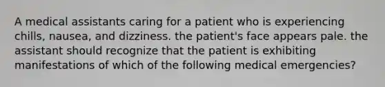 A medical assistants caring for a patient who is experiencing chills, nausea, and dizziness. the patient's face appears pale. the assistant should recognize that the patient is exhibiting manifestations of which of the following medical emergencies?