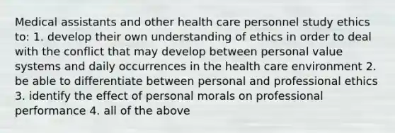 Medical assistants and other health care personnel study ethics to: 1. develop their own understanding of ethics in order to deal with the conflict that may develop between personal value systems and daily occurrences in the health care environment 2. be able to differentiate between personal and professional ethics 3. identify the effect of personal morals on professional performance 4. all of the above