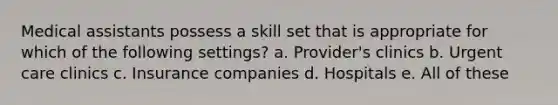 Medical assistants possess a skill set that is appropriate for which of the following settings? a. Provider's clinics b. Urgent care clinics c. Insurance companies d. Hospitals e. All of these