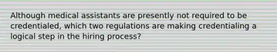 Although medical assistants are presently not required to be credentialed, which two regulations are making credentialing a logical step in the hiring process?