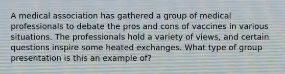 A medical association has gathered a group of medical professionals to debate the pros and cons of vaccines in various situations. The professionals hold a variety of views, and certain questions inspire some heated exchanges. What type of group presentation is this an example of?