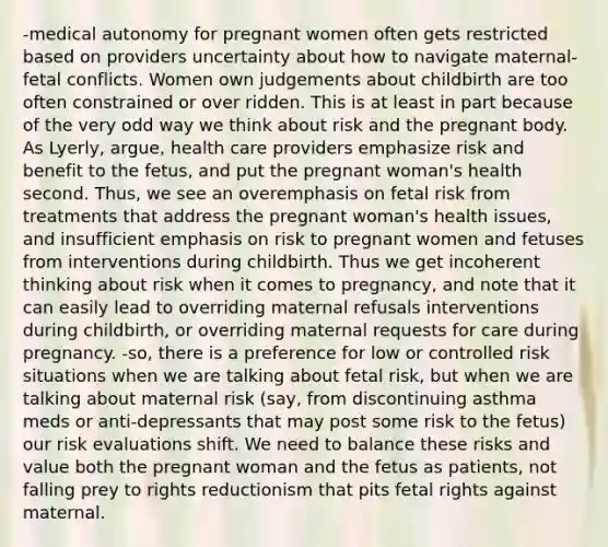 -medical autonomy for pregnant women often gets restricted based on providers uncertainty about how to navigate maternal-fetal conflicts. Women own judgements about childbirth are too often constrained or over ridden. This is at least in part because of the very odd way we think about risk and the pregnant body. As Lyerly, argue, health care providers emphasize risk and benefit to the fetus, and put the pregnant woman's health second. Thus, we see an overemphasis on fetal risk from treatments that address the pregnant woman's health issues, and insufficient emphasis on risk to pregnant women and fetuses from interventions during childbirth. Thus we get incoherent thinking about risk when it comes to pregnancy, and note that it can easily lead to overriding maternal refusals interventions during childbirth, or overriding maternal requests for care during pregnancy. -so, there is a preference for low or controlled risk situations when we are talking about fetal risk, but when we are talking about maternal risk (say, from discontinuing asthma meds or anti-depressants that may post some risk to the fetus) our risk evaluations shift. We need to balance these risks and value both the pregnant woman and the fetus as patients, not falling prey to rights reductionism that pits fetal rights against maternal.