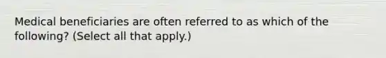 Medical beneficiaries are often referred to as which of the following? (Select all that apply.)