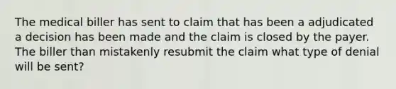 The medical biller has sent to claim that has been a adjudicated a decision has been made and the claim is closed by the payer. The biller than mistakenly resubmit the claim what type of denial will be sent?