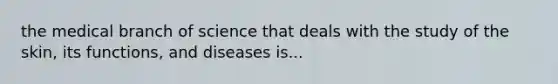 the medical branch of science that deals with the study of the skin, its functions, and diseases is...