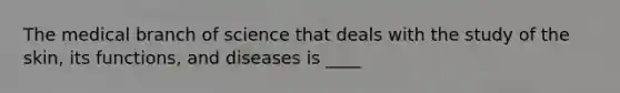 The medical branch of science that deals with the study of the skin, its functions, and diseases is ____