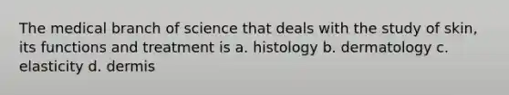 The medical branch of science that deals with the study of skin, its functions and treatment is a. histology b. dermatology c. elasticity d. dermis