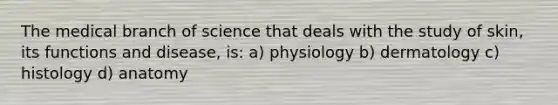 The medical branch of science that deals with the study of skin, its functions and disease, is: a) physiology b) dermatology c) histology d) anatomy