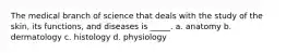 The medical branch of science that deals with the study of the skin, its functions, and diseases is _____. a. anatomy b. dermatology c. histology d. physiology