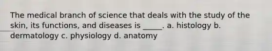 The medical branch of science that deals with the study of the skin, its functions, and diseases is _____. a. histology b. dermatology c. physiology d. anatomy