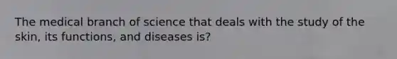 The medical branch of science that deals with the study of the skin, its functions, and diseases is?