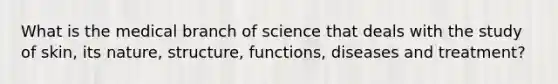 What is the medical branch of science that deals with the study of skin, its nature, structure, functions, diseases and treatment?