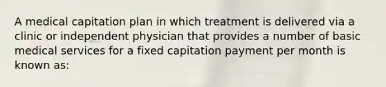 A medical capitation plan in which treatment is delivered via a clinic or independent physician that provides a number of basic medical services for a fixed capitation payment per month is known as: