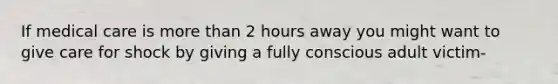 If medical care is more than 2 hours away you might want to give care for shock by giving a fully conscious adult victim-