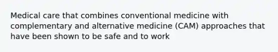 Medical care that combines conventional medicine with complementary and alternative medicine (CAM) approaches that have been shown to be safe and to work