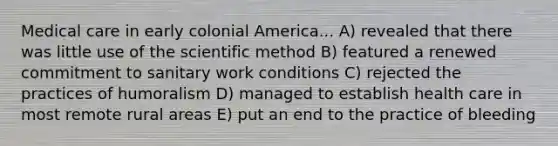 Medical care in early colonial America... A) revealed that there was little use of the scientific method B) featured a renewed commitment to sanitary work conditions C) rejected the practices of humoralism D) managed to establish health care in most remote rural areas E) put an end to the practice of bleeding