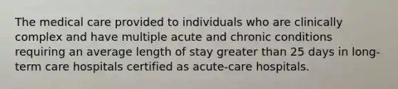 The medical care provided to individuals who are clinically complex and have multiple acute and chronic conditions requiring an average length of stay greater than 25 days in long-term care hospitals certified as acute-care hospitals.