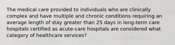 The medical care provided to individuals who are clinically complex and have multiple and chronic conditions requiring an average length of stay greater than 25 days in long-term care hospitals certified as acute-care hospitals are considered what category of healthcare services?