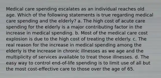 Medical care spending escalates as an individual reaches old age. Which of the following statements is true regarding medical care spending and the elderly? a. The high cost of acute care spending for the elderly is a major contributing factor in the increase in medical spending. b. Most of the medical care cost explosion is due to the high cost of treating the elderly. c. The real reason for the increase in medical spending among the elderly is the increase in chronic illnesses as we age and the multiplicity of services available to treat those illnesses. d. The easy way to control end-of-life spending is to limit use of all but the most cost-effective care to those over the age of 65.