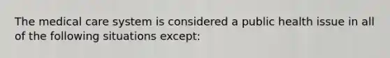 The medical care system is considered a public health issue in all of the following situations except: