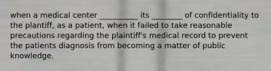 when a medical center __________ its ________ of confidentiality to the plantiff, as a patient, when it failed to take reasonable precautions regarding the plaintiff's medical record to prevent the patients diagnosis from becoming a matter of public knowledge.