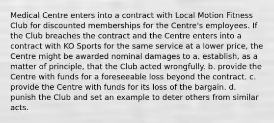 Medical Centre enters into a contract with Local Motion Fitness Club for discounted memberships for the Centre's employees. If the Club breaches the contract and the Centre enters into a contract with KO Sports for the same service at a lower price, the Centre might be awarded nominal damages to a. establish, as a matter of principle, that the Club acted wrongfully. b. provide the Centre with funds for a foreseeable loss beyond the contract. c. provide the Centre with funds for its loss of the bargain. d. punish the Club and set an example to deter others from similar acts.