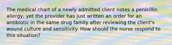 The medical chart of a newly admitted client notes a penicillin allergy, yet the provider has just written an order for an antibiotic in the same drug family after reviewing the client's wound culture and sensitivity. How should the nurse respond to this situation?