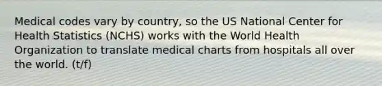 Medical codes vary by country, so the US National Center for Health Statistics (NCHS) works with the World Health Organization to translate medical charts from hospitals all over the world. (t/f)