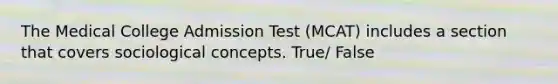 The Medical College Admission Test (MCAT) includes a section that covers sociological concepts. True/ False