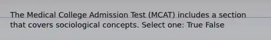 The Medical College Admission Test (MCAT) includes a section that covers sociological concepts. Select one: True False