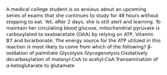 A medical college student is so anxious about an upcoming series of exams that she continues to study for 48 hours without stopping to eat. Yet, after 2 days, she is still alert and learning. To maintain her circulating blood glucose, mitochondrial pyruvate is carboxylated to oxaloacetate (OAA) by relying on ATP, Vitamin B7 and bicarbonate. The energy source for the ATP utilized in this reaction is most likely to come from which of the following? β-oxidation of palmitate Glycolysis Glycogenolysis Oxidatively decarboxylation of malonyl-CoA to acetyl-CoA Transamination of α-ketoglutarate to glutamate