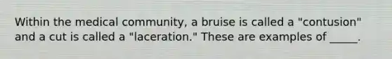 Within the medical community, a bruise is called a "contusion" and a cut is called a "laceration." These are examples of _____.