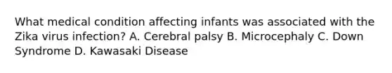 What medical condition affecting infants was associated with the Zika virus infection? A. Cerebral palsy B. Microcephaly C. Down Syndrome D. Kawasaki Disease