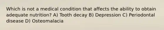 Which is not a medical condition that affects the ability to obtain adequate nutrition? A) Tooth decay B) Depression C) Periodontal disease D) Osteomalacia